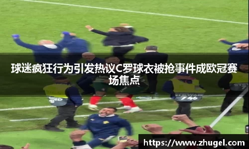 球迷疯狂行为引发热议C罗球衣被抢事件成欧冠赛场焦点